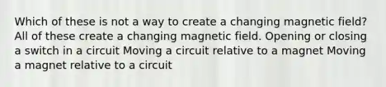 Which of these is not a way to create a changing magnetic field? All of these create a changing magnetic field. Opening or closing a switch in a circuit Moving a circuit relative to a magnet Moving a magnet relative to a circuit