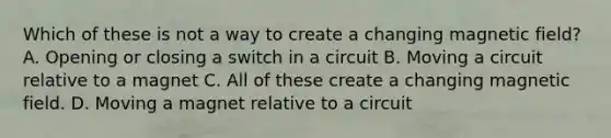 Which of these is not a way to create a changing magnetic field? A. Opening or closing a switch in a circuit B. Moving a circuit relative to a magnet C. All of these create a changing magnetic field. D. Moving a magnet relative to a circuit