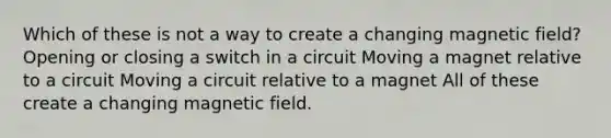 Which of these is not a way to create a changing magnetic field? Opening or closing a switch in a circuit Moving a magnet relative to a circuit Moving a circuit relative to a magnet All of these create a changing magnetic field.