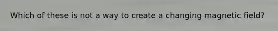 Which of these is not a way to create a changing magnetic field?