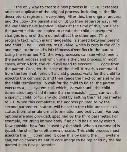 _____: the only way to create a new process in POSIX. It creates an exact duplicate of the original process, including all the file descriptors, registers—everything. After this, the original process and the copy (the parent and child) go their separate ways. All the variables have identical values at the time of this, but since the parent's data are copied to create the child, subsequent changes in one of them do not affect the other one. (The program text, which is unchangeable, is shared between parent and child.) The ___ call returns a value, which is zero in the child and equal to the child's PID (Process IDentifier) in the parent. Using the returned PID, the two processes can see which one is the parent process and which one is the child process. In most cases, after a fork, the child will need to execute ____ code from the parent. Consider the case of the shell. It reads a command from the terminal, forks off a child process, waits for the child to execute the command, and then reads the next command when the child terminates. To wait for the child to finish, the parent executes a ____ system call, which just waits until the child terminates (any child if more than one exists). _____ can wait for a specific child, or for any old child by setting the first parameter to −1. When this completes, the address pointed to by the second parameter, statloc, will be set to the child process' exit status (normal or abnormal termination and exit value). Various options are also provided, specified by the third parameter. For example, returning immediately if no child has already exited. Now consider how fork is used by the shell. When a command is typed, the shell forks off a new process. This child process must execute the ___ command. It does this by using the ____ system call, which causes its entire core image to be replaced by the file named in its first parameter.