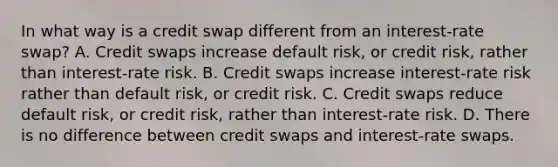 In what way is a credit swap different from an​ interest-rate swap? A. Credit swaps increase default​ risk, or credit​ risk, rather than​ interest-rate risk. B. Credit swaps increase​ interest-rate risk rather than default​ risk, or credit risk. C. Credit swaps reduce default​ risk, or credit​ risk, rather than​ interest-rate risk. D. There is no difference between credit swaps and​ interest-rate swaps.