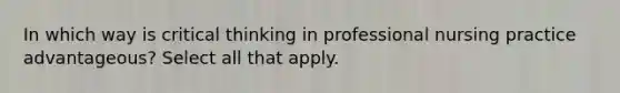 In which way is critical thinking in professional nursing practice advantageous? Select all that apply.