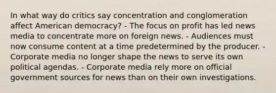 In what way do critics say concentration and conglomeration affect American democracy? - The focus on profit has led news media to concentrate more on foreign news. - Audiences must now consume content at a time predetermined by the producer. - Corporate media no longer shape the news to serve its own political agendas. - Corporate media rely more on official government sources for news than on their own investigations.