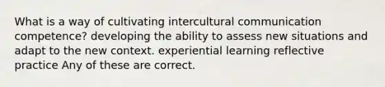 What is a way of cultivating intercultural communication competence? developing the ability to assess new situations and adapt to the new context. experiential learning reflective practice Any of these are correct.