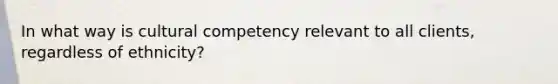 In what way is cultural competency relevant to all clients, regardless of ethnicity?