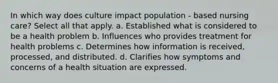 In which way does culture impact population - based nursing care? Select all that apply. a. Established what is considered to be a health problem b. Influences who provides treatment for health problems c. Determines how information is received, processed, and distributed. d. Clarifies how symptoms and concerns of a health situation are expressed.