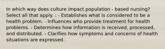 In which way does culture impact population - based nursing? Select all that apply. : - Establishes what is considered to be a health problem. - Influences who provide treatment for health problems. - Determines how information is received, processed, and distributed. - Clarifies how symptoms and concerns of health situations are expressed.