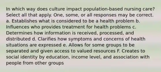 In which way does culture impact population-based nursing care? Select all that apply. One, some, or all responses may be correct. a. Establishes what is considered to be a health problem b. Influences who provides treatment for health problems c. Determines how information is received, processed, and distributed d. Clarifies how symptoms and concerns of health situations are expressed e. Allows for some groups to be separated and given access to valued resources F. Creates to social identity by education, income level, and association with people from other groups