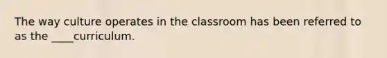 The way culture operates in the classroom has been referred to as the ____curriculum.