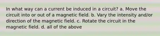 In what way can a current be induced in a circuit? a. Move the circuit into or out of a magnetic field. b. Vary the intensity and/or direction of the magnetic field. c. Rotate the circuit in the magnetic field. d. all of the above