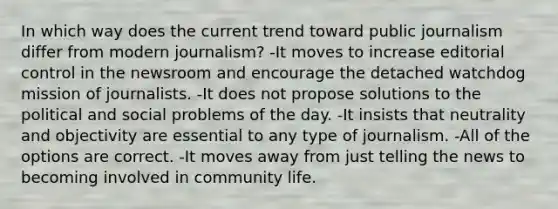 In which way does the current trend toward public journalism differ from modern journalism? -It moves to increase editorial control in the newsroom and encourage the detached watchdog mission of journalists. -It does not propose solutions to the political and social problems of the day. -It insists that neutrality and objectivity are essential to any type of journalism. -All of the options are correct. -It moves away from just telling the news to becoming involved in community life.