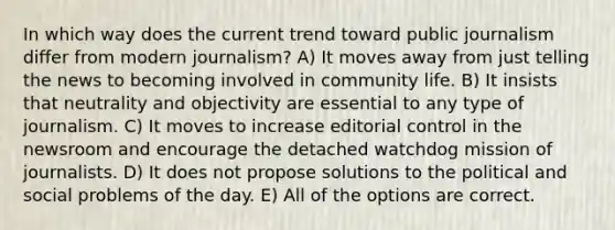 In which way does the current trend toward public journalism differ from modern journalism? A) It moves away from just telling the news to becoming involved in community life. B) It insists that neutrality and objectivity are essential to any type of journalism. C) It moves to increase editorial control in the newsroom and encourage the detached watchdog mission of journalists. D) It does not propose solutions to the political and social problems of the day. E) All of the options are correct.