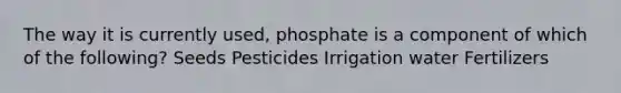 The way it is currently used, phosphate is a component of which of the following? Seeds Pesticides Irrigation water Fertilizers