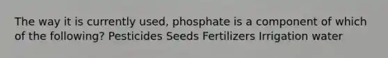 The way it is currently used, phosphate is a component of which of the following? Pesticides Seeds Fertilizers Irrigation water