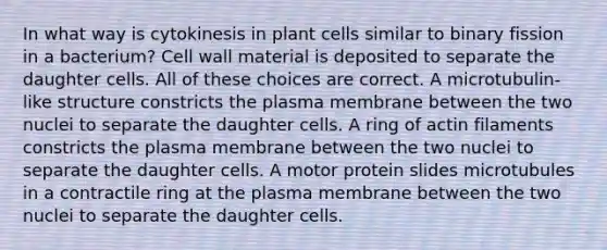 In what way is cytokinesis in plant cells similar to binary fission in a bacterium? Cell wall material is deposited to separate the daughter cells. All of these choices are correct. A microtubulin-like structure constricts the plasma membrane between the two nuclei to separate the daughter cells. A ring of actin filaments constricts the plasma membrane between the two nuclei to separate the daughter cells. A motor protein slides microtubules in a contractile ring at the plasma membrane between the two nuclei to separate the daughter cells.