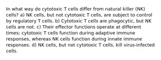 In what way do cytotoxic T cells differ from natural killer (NK) cells? a) NK cells, but not cytotoxic T cells, are subject to control by regulatory T cells. b) Cytotoxic T cells are phagocytic, but NK cells are not. c) Their effector functions operate at different times; cytotoxic T cells function during adaptive immune responses, whereas NK cells function during innate immune responses. d) NK cells, but not cytotoxic T cells, kill virus-infected cells.