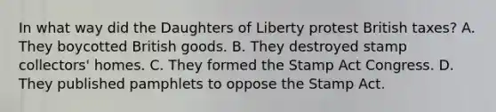 In what way did the Daughters of Liberty protest British taxes? A. They boycotted British goods. B. They destroyed stamp collectors' homes. C. They formed the Stamp Act Congress. D. They published pamphlets to oppose the Stamp Act.