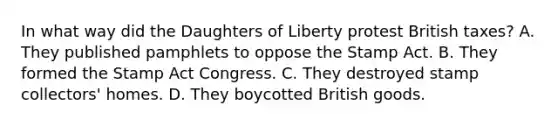 In what way did the Daughters of Liberty protest British taxes? A. They published pamphlets to oppose the Stamp Act. B. They formed the Stamp Act Congress. C. They destroyed stamp collectors' homes. D. They boycotted British goods.