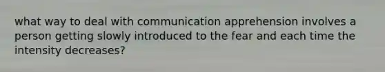 what way to deal with communication apprehension involves a person getting slowly introduced to the fear and each time the intensity decreases?