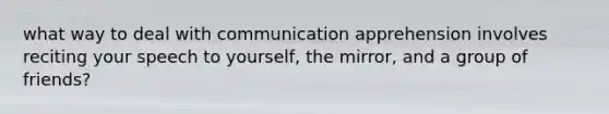 what way to deal with communication apprehension involves reciting your speech to yourself, the mirror, and a group of friends?