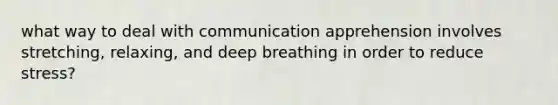 what way to deal with communication apprehension involves stretching, relaxing, and deep breathing in order to reduce stress?