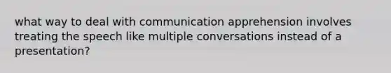 what way to deal with communication apprehension involves treating the speech like multiple conversations instead of a presentation?