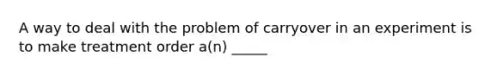 A way to deal with the problem of carryover in an experiment is to make treatment order a(n) _____