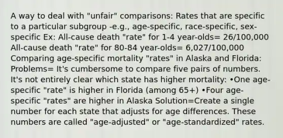 A way to deal with "unfair" comparisons: Rates that are specific to a particular subgroup -e.g., age-specific, race-specific, sex-specific Ex: All-cause death "rate" for 1-4 year-olds= 26/100,000 All-cause death "rate" for 80-84 year-olds= 6,027/100,000 Comparing age-specific mortality "rates" in Alaska and Florida: Problems= It's cumbersome to compare five pairs of numbers. It's not entirely clear which state has higher mortality: •One age-specific "rate" is higher in Florida (among 65+) •Four age-specific "rates" are higher in Alaska Solution=Create a single number for each state that adjusts for age differences. These numbers are called "age-adjusted" or "age-standardized" rates.