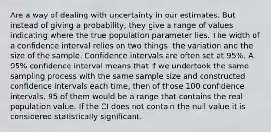 Are a way of dealing with uncertainty in our estimates. But instead of giving a probability, they give a range of values indicating where the true population parameter lies. The width of a confidence interval relies on two things: the variation and the size of the sample. Confidence intervals are often set at 95%. A 95% confidence interval means that if we undertook the same sampling process with the same sample size and constructed confidence intervals each time, then of those 100 confidence intervals, 95 of them would be a range that contains the real population value. If the CI does not contain the null value it is considered statistically significant.