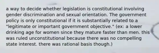 a way to decide whether legislation is constitutional involving gender discrimination and sexual orientation. The government policy is only constitutional if it is substantially related to a "legitimate or important government objective." (ex: a lower drinking age for women since they mature faster than men. this was ruled unconstitutional because there was no compelling state interest. there was rational basis though.)