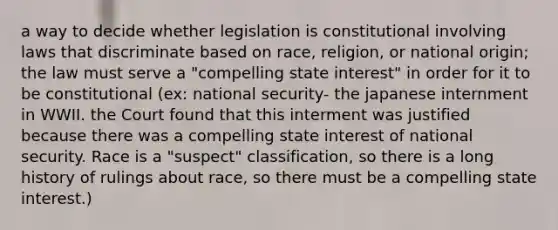 a way to decide whether legislation is constitutional involving laws that discriminate based on race, religion, or national origin; the law must serve a "compelling state interest" in order for it to be constitutional (ex: national security- the japanese internment in WWII. the Court found that this interment was justified because there was a compelling state interest of national security. Race is a "suspect" classification, so there is a long history of rulings about race, so there must be a compelling state interest.)