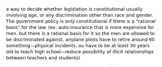 a way to decide whether legislation is constitutional usually involving age, or any discrimination other than race and gender. The government policy is only constitutional if there is a "rational basis" for the law. (ex: auto-insurance that is more expensive for men. but there is a rational basis for it so the men are allowed to be discriminated against, airplane pilots have to retire around 60 something—physical incidents, ou have to be at least 30 years old to teach high school—reduce possibility of illicit relationships between teachers and students)