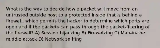 What is the way to decide how a packet will move from an untrusted outside host to a protected inside that is behind a firewall, which permits the hacker to determine which ports are open and if the packets can pass through the packet-filtering of the firewall? A) Session hijacking B) Firewalking C) Man-in-the middle attack D) Network sniffing