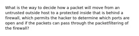 What is the way to decide how a packet will move from an untrusted outside host to a protected inside that is behind a firewall, which permits the hacker to determine which ports are open and if the packets can pass through the packetfiltering of the firewall?