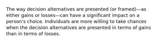 The way decision alternatives are presented (or framed)—as either gains or losses—can have a significant impact on a person's choice. Individuals are more willing to take chances when the decision alternatives are presented in terms of gains than in terms of losses.