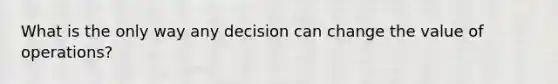 What is the only way any decision can change the value of operations?