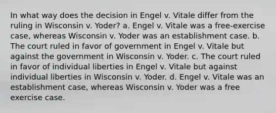 In what way does the decision in Engel v. Vitale differ from the ruling in Wisconsin v. Yoder? a. Engel v. Vitale was a free-exercise case, whereas Wisconsin v. Yoder was an establishment case. b. The court ruled in favor of government in Engel v. Vitale but against the government in Wisconsin v. Yoder. c. The court ruled in favor of individual liberties in Engel v. Vitale but against individual liberties in Wisconsin v. Yoder. d. Engel v. Vitale was an establishment case, whereas Wisconsin v. Yoder was a free exercise case.