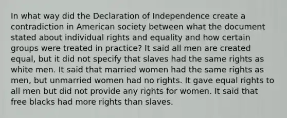 In what way did the Declaration of Independence create a contradiction in American society between what the document stated about individual rights and equality and how certain groups were treated in practice? It said all men are created equal, but it did not specify that slaves had the same rights as white men. It said that married women had the same rights as men, but unmarried women had no rights. It gave equal rights to all men but did not provide any rights for women. It said that free blacks had more rights than slaves.