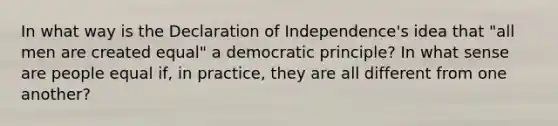 In what way is the Declaration of Independence's idea that "all men are created equal" a democratic principle? In what sense are people equal if, in practice, they are all different from one another?