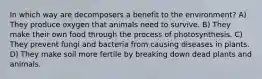 In which way are decomposers a benefit to the environment? A) They produce oxygen that animals need to survive. B) They make their own food through the process of photosynthesis. C) They prevent fungi and bacteria from causing diseases in plants. D) They make soil more fertile by breaking down dead plants and animals.