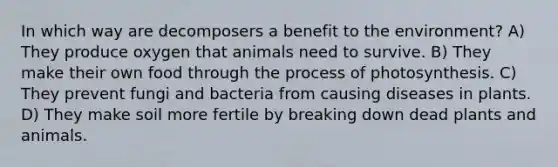 In which way are decomposers a benefit to the environment? A) They produce oxygen that animals need to survive. B) They make their own food through the process of photosynthesis. C) They prevent fungi and bacteria from causing diseases in plants. D) They make soil more fertile by breaking down dead plants and animals.