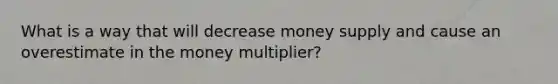 What is a way that will decrease money supply and cause an overestimate in the money multiplier?