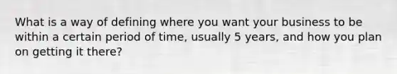 What is a way of defining where you want your business to be within a certain period of time, usually 5 years, and how you plan on getting it there?