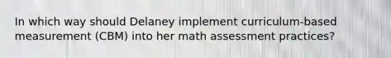 In which way should Delaney implement curriculum-based measurement (CBM) into her math assessment practices?