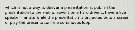 which is not a way to deliver a presentation a. publish the presentation to the web b. save it on a hard drive c. have a live speaker narrate while the presentation is projected onto a screen d. play the presentation in a continuous loop