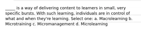 _____ is a way of delivering content to learners in small, very specific bursts. With such learning, individuals are in control of what and when they're learning. Select one: a. Macrolearning b. Microtraining c. Micromanagement d. Microlearning