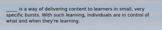 _____ is a way of delivering content to learners in small, very specific bursts. With such learning, individuals are in control of what and when they're learning.