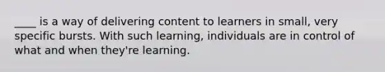 ____ is a way of delivering content to learners in small, very specific bursts. With such learning, individuals are in control of what and when they're learning.