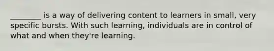 ________ is a way of delivering content to learners in small, very specific bursts. With such learning, individuals are in control of what and when they're learning.